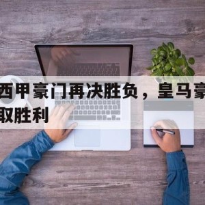 大发娱乐平台-西甲豪门再决胜负，皇马豪取胜利的简单介绍