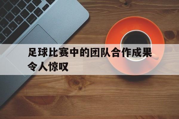 足球比赛中的团队合作成果令人惊叹的是 足球比赛中的团队合作成果令人惊叹的是